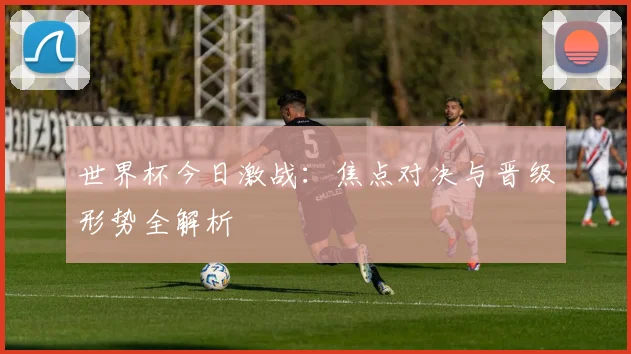 世界杯今日激战：焦点对决与晋级形势全解析