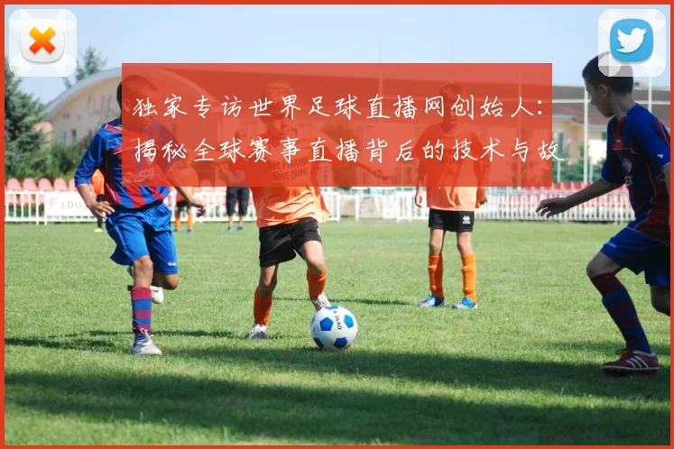 独家专访世界足球直播网创始人:揭秘全球赛事直播背后的技术与故事