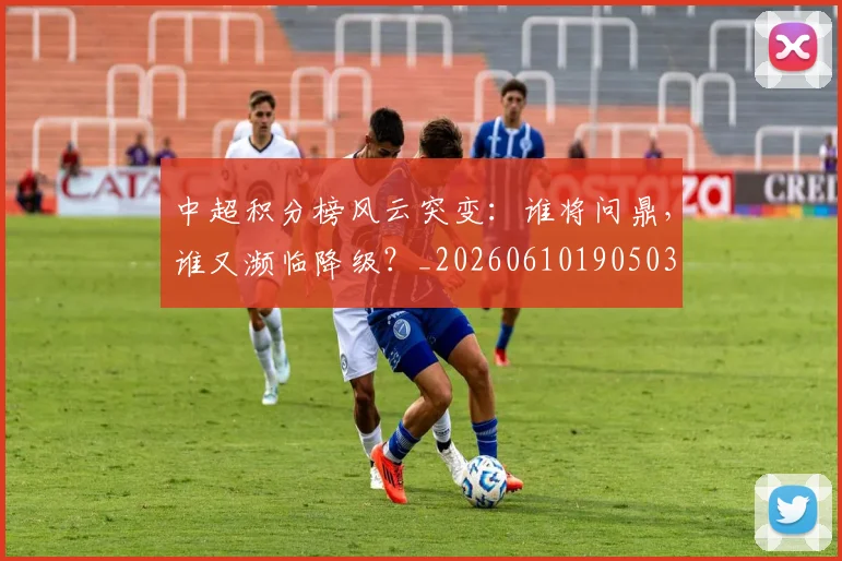 中超积分榜风云突变：谁将问鼎，谁又濒临降级？_20260610190503