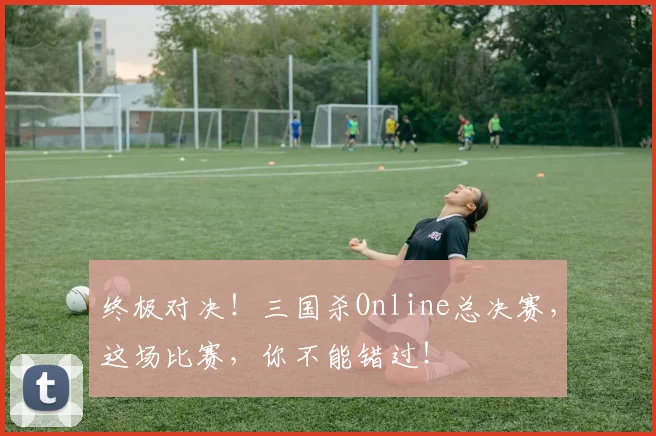 终极对决！三国杀Online总决赛，这场比赛，你不能错过！
