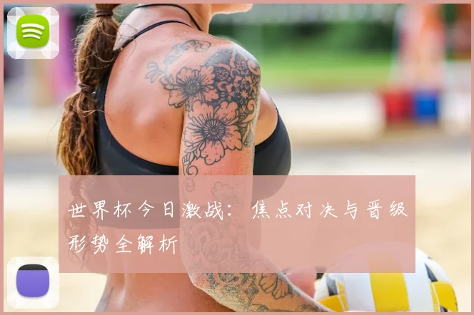 世界杯今日激战：焦点对决与晋级形势全解析
