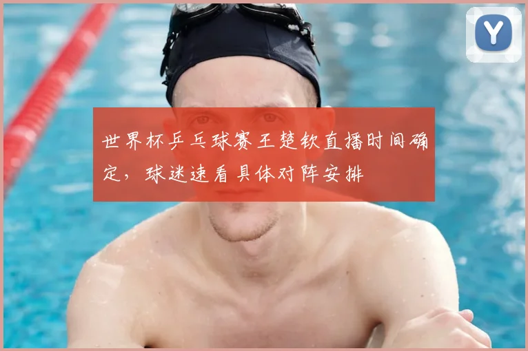 世界杯乒乓球赛王楚钦直播时间确定,球迷速看具体对阵安排