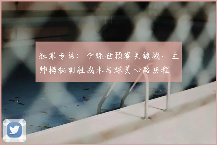 独家专访：今晚世预赛关键战，主帅揭秘制胜战术与球员心路历程