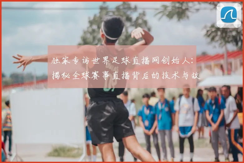 独家专访世界足球直播网创始人：揭秘全球赛事直播背后的技术与故事
