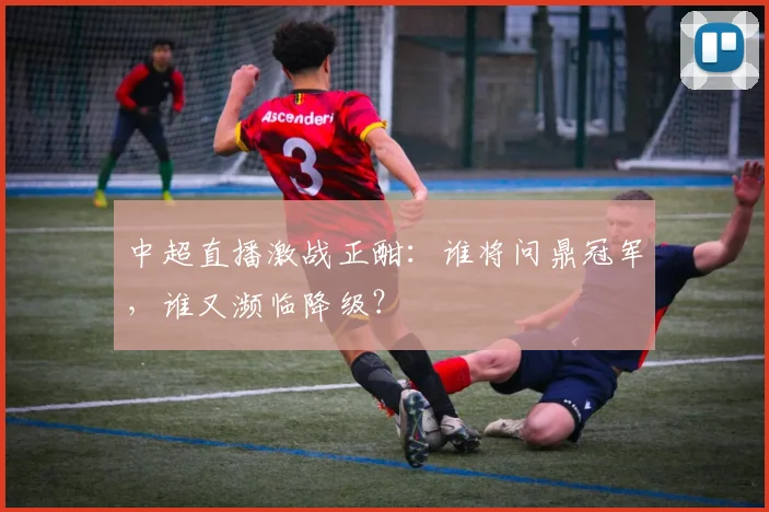 中超直播激战正酣:谁将问鼎冠军,谁又濒临降级?