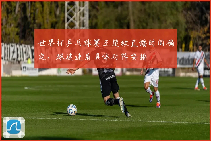 世界杯乒乓球赛王楚钦直播时间确定，球迷速看具体对阵安排