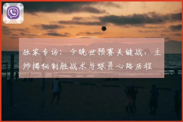独家专访：今晚世预赛关键战，主帅揭秘制胜战术与球员心路历程