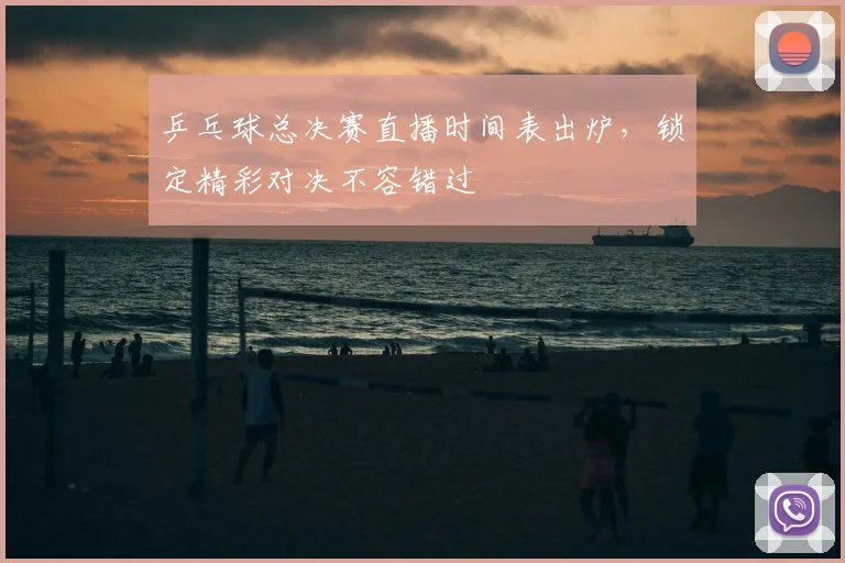 乒乓球总决赛直播时间表出炉,锁定精彩对决不容错过