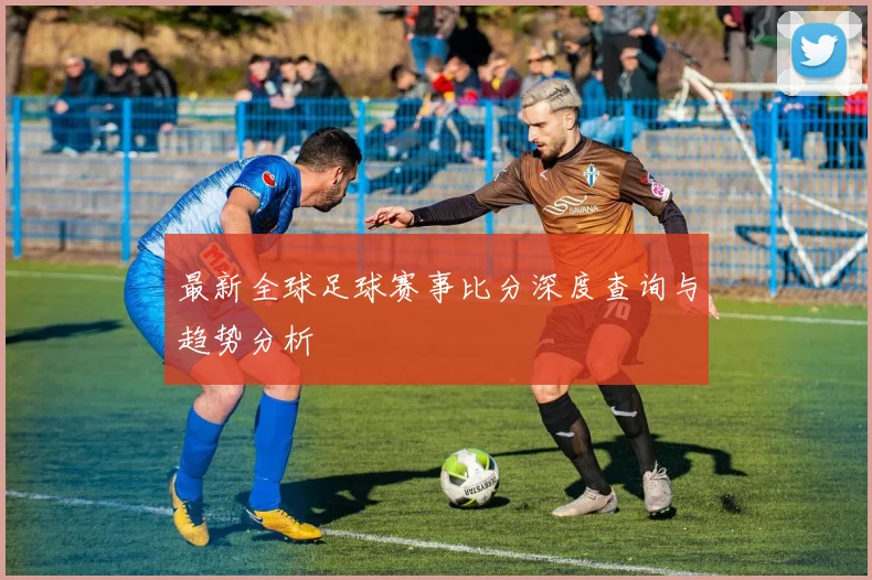 最新全球足球赛事比分深度查询与趋势分析