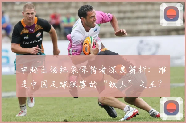 中超出场纪录保持者深度解析：谁是中国足球联赛的“铁人”之王？