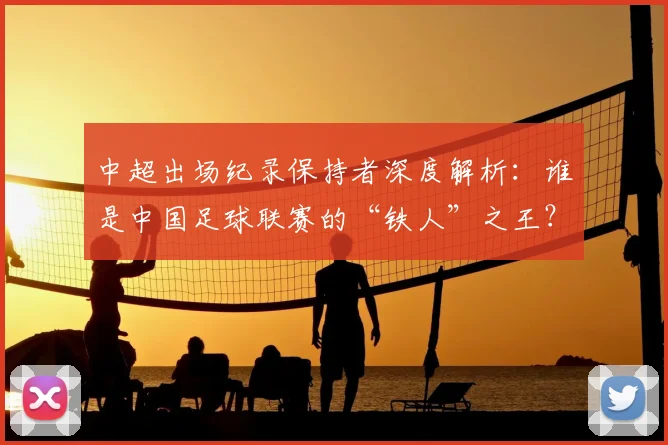 中超出场纪录保持者深度解析:谁是中国足球联赛的“铁人”之王?